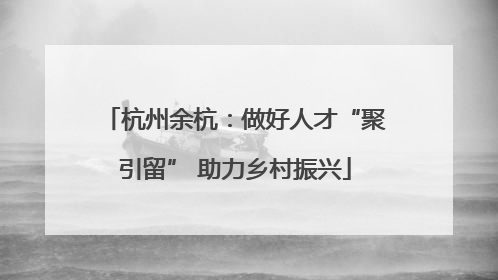 杭州余杭：做好人才“聚引留” 助力乡村振兴