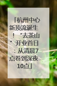 杭州中心新顶流诞生！“去茶山”开业首日：从清晨7点卷到深夜10点