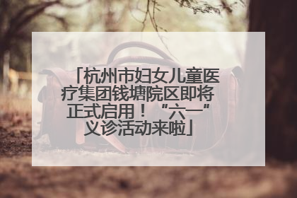 杭州市妇女儿童医疗集团钱塘院区即将正式启用！“六一”义诊活动来啦