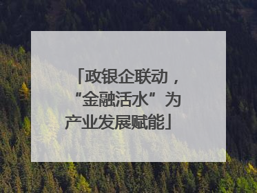 政银企联动，“金融活水”为产业发展赋能