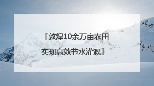 敦煌10余万亩农田实现高效节水灌溉