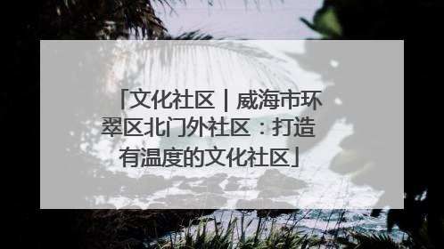文化社区｜威海市环翠区北门外社区：打造有温度的文化社区