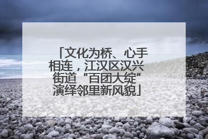 文化为桥、心手相连，江汉区汉兴街道“百团大绽”演绎邻里新风貌
