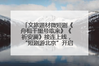 文旅题材微短剧《舟楫千里号歌来》《祈安澜》接连上线，“短剧游北京”开启大运河文化之旅