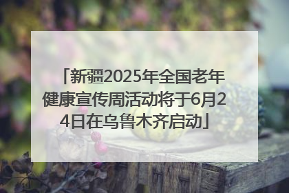 新疆2025年全国老年健康宣传周活动将于6月24日在乌鲁木齐启动