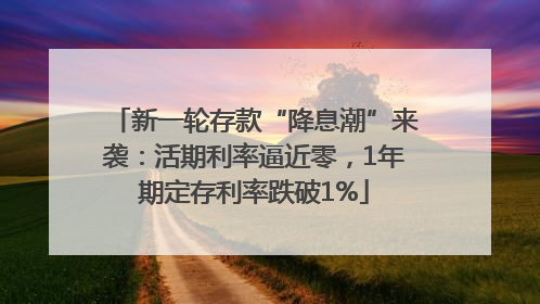 新一轮存款“降息潮”来袭：活期利率逼近零，1年期定存利率跌破1%