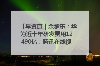 早资道｜余承东：华为近十年研发费用12490亿；腾讯在线视频重大组织调整