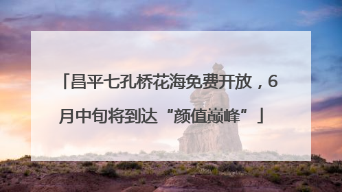 昌平七孔桥花海免费开放，6月中旬将到达“颜值巅峰”