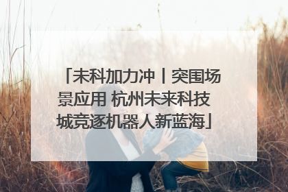 未科加力冲丨突围场景应用 杭州未来科技城竞逐机器人新蓝海