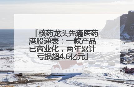 核药龙头先通医药港股递表：一款产品已商业化，两年累计亏损超4.6亿元