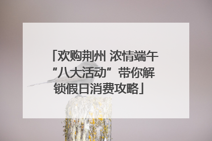 欢购荆州 浓情端午 “八大活动”带你解锁假日消费攻略