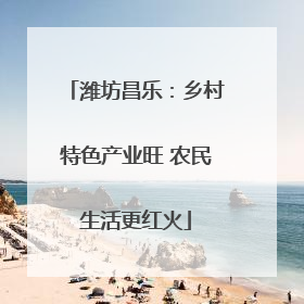 潍坊昌乐：乡村特色产业旺 农民生活更红火