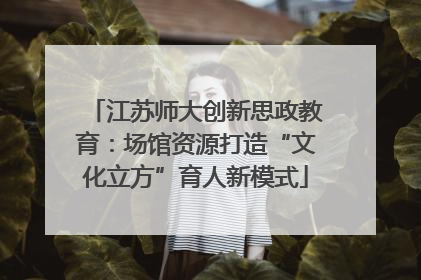 江苏师大创新思政教育：场馆资源打造“文化立方”育人新模式