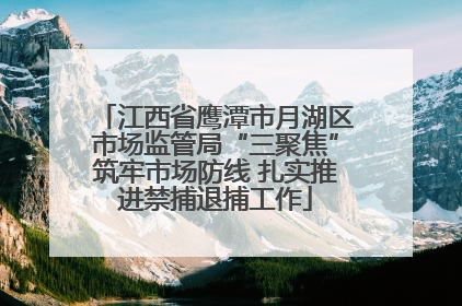 江西省鹰潭市月湖区市场监管局“三聚焦”筑牢市场防线 扎实推进禁捕退捕工作