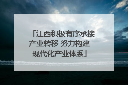 江西积极有序承接产业转移 努力构建现代化产业体系