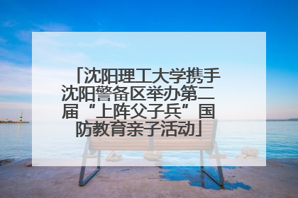 沈阳理工大学携手沈阳警备区举办第二届“上阵父子兵”国防教育亲子活动