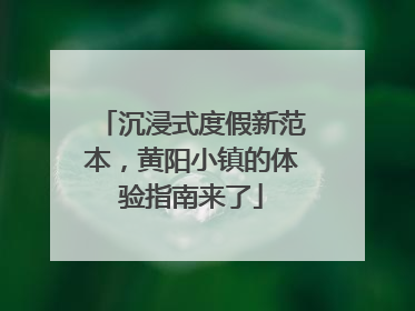 沉浸式度假新范本，黄阳小镇的体验指南来了