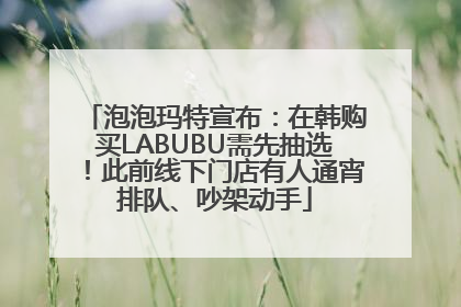 泡泡玛特宣布：在韩购买LABUBU需先抽选！此前线下门店有人通宵排队、吵架动手