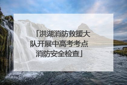 洪湖消防救援大队开展中高考考点消防安全检查