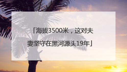 海拔3500米，这对夫妻坚守在黑河源头19年