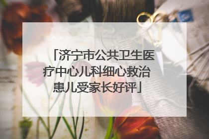 济宁市公共卫生医疗中心儿科细心救治患儿受家长好评