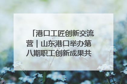 港口工匠创新交流营｜山东港口举办第八期职工创新成果共享交流活动