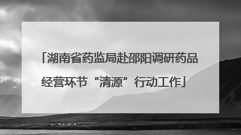 湖南省药监局赴邵阳调研药品经营环节“清源”行动工作