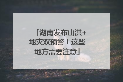 湖南发布山洪+地灾双预警！这些地方需要注意