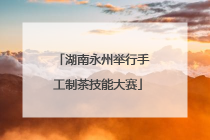 湖南永州举行手工制茶技能大赛