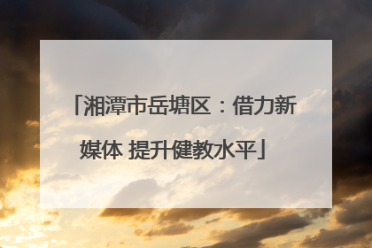 湘潭市岳塘区：借力新媒体 提升健教水平