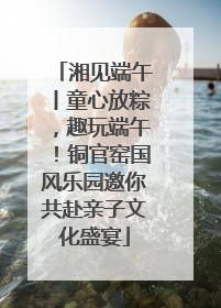 湘见端午丨童心放粽，趣玩端午！铜官窑国风乐园邀你共赴亲子文化盛宴