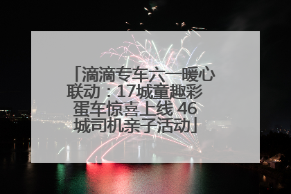 滴滴专车六一暖心联动：17城童趣彩蛋车惊喜上线 46城司机亲子活动