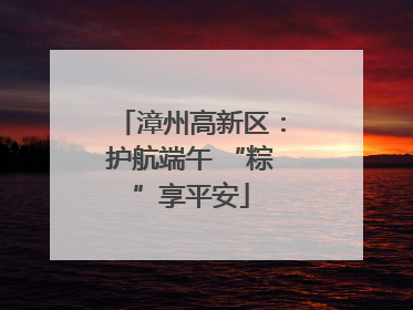 漳州高新区：护航端午 “粽”享平安