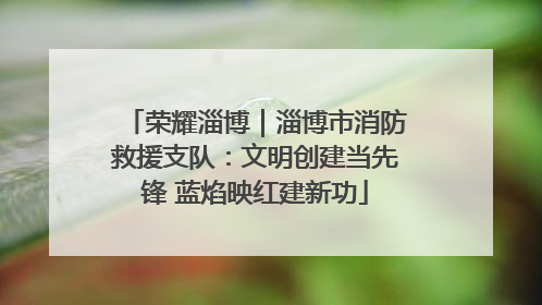 荣耀淄博｜淄博市消防救援支队：文明创建当先锋 蓝焰映红建新功