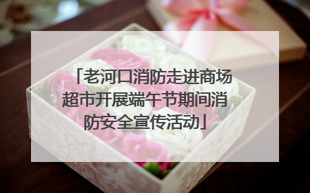 老河口消防走进商场超市开展端午节期间消防安全宣传活动