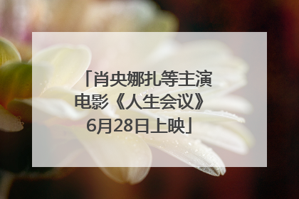 肖央娜扎等主演电影《人生会议》6月28日上映
