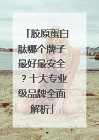 胶原蛋白肽哪个牌子最好最安全？十大专业级品牌全面解析