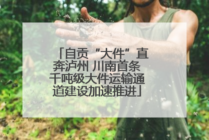 自贡“大件”直奔泸州 川南首条千吨级大件运输通道建设加速推进