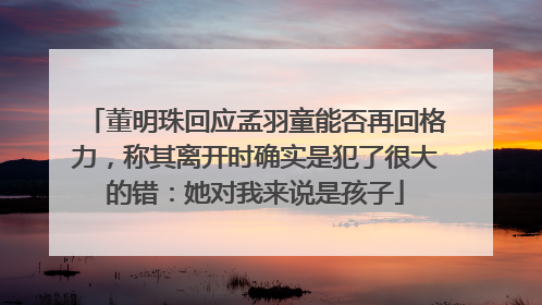 董明珠回应孟羽童能否再回格力，称其离开时确实是犯了很大的错：她对我来说是孩子