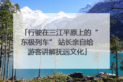行驶在三江平原上的“东极列车” 站长亲自给游客讲解抚远文化