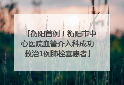 衡阳首例！衡阳市中心医院血管介入科成功救治1例肺栓塞患者