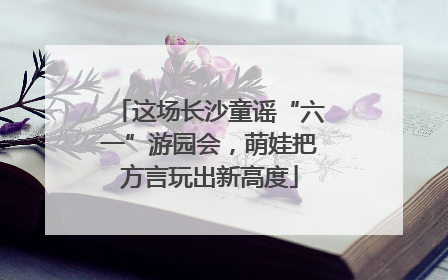 这场长沙童谣“六一”游园会，萌娃把方言玩出新高度