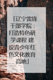 辽宁雷锋干部学院：打造特色研学课程 建设青少年红色文化教育高地