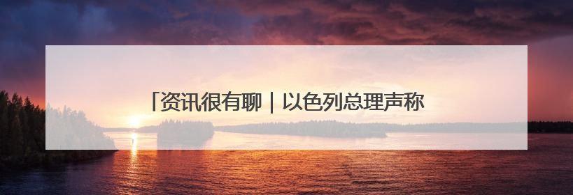 资讯很有聊｜以色列总理声称 加沙没有人因饥饿而消瘦