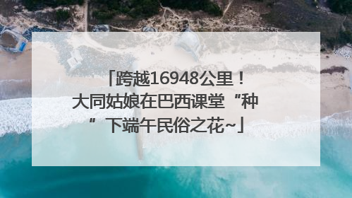 跨越16948公里！大同姑娘在巴西课堂“种”下端午民俗之花~