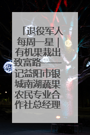 退役军人每周一星｜有机果栽出致富路——记益阳市银城南湖蔬果农民专业合作社总经理晏桂明
