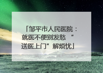 邹平市人民医院：就医不便别发愁 “送医上门”解烦忧