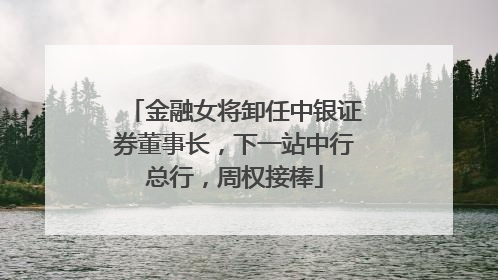 金融女将卸任中银证券董事长，下一站中行总行，周权接棒