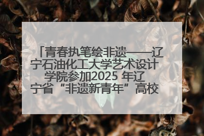 青春执笔绘非遗——辽宁石油化工大学艺术设计学院参加2025 年辽宁省“非遗新青年”高校优秀作品推荐活动