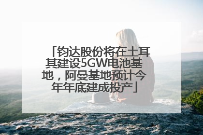 钧达股份将在土耳其建设5GW电池基地，阿曼基地预计今年年底建成投产